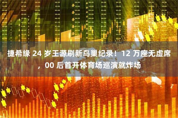 捷希缘 24 岁王源刷新鸟巢纪录！12 万座无虚席，00 后首开体育场巡演就炸场