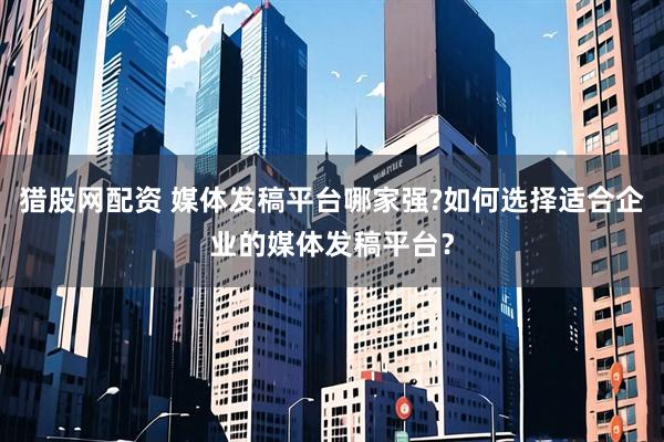 猎股网配资 媒体发稿平台哪家强?如何选择适合企业的媒体发稿平台？