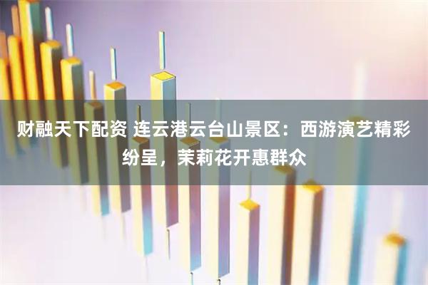 财融天下配资 连云港云台山景区：西游演艺精彩纷呈，茉莉花开惠群众