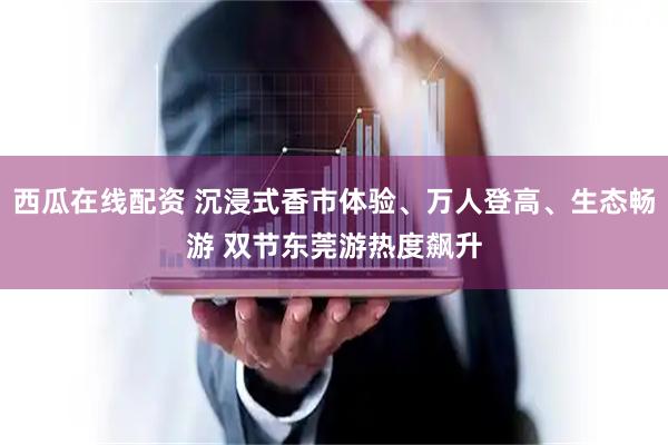 西瓜在线配资 沉浸式香市体验、万人登高、生态畅游 双节东莞游热度飙升