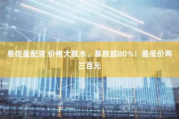 易信盈配资 价格大跳水，暴跌超80%！最低价两三百元