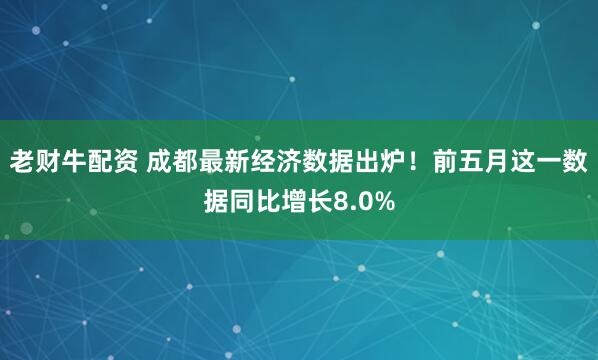 老财牛配资 成都最新经济数据出炉！前五月这一数据同比增长8.0%