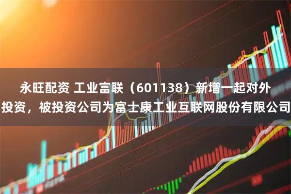 永旺配资 工业富联（601138）新增一起对外投资，被投资公司为富士康工业互联网股份有限公司
