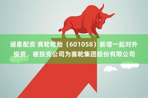 涵星配资 赛轮轮胎（601058）新增一起对外投资，被投资公司为赛轮集团股份有限公司
