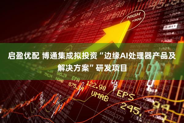启盈优配 博通集成拟投资“边缘AI处理器产品及解决方案”研发项目