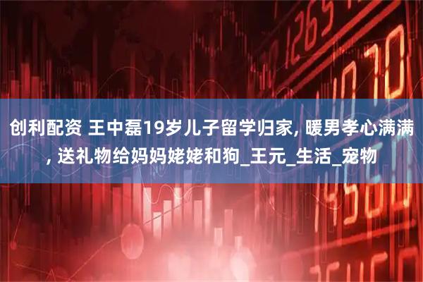 创利配资 王中磊19岁儿子留学归家, 暖男孝心满满, 送礼物给妈妈姥姥和狗_王元_生活_宠物