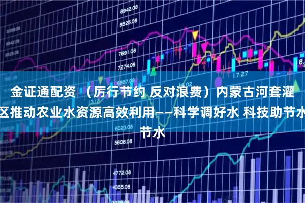 金证通配资 （厉行节约 反对浪费）内蒙古河套灌区推动农业水资源高效利用——科学调好水 科技助节水