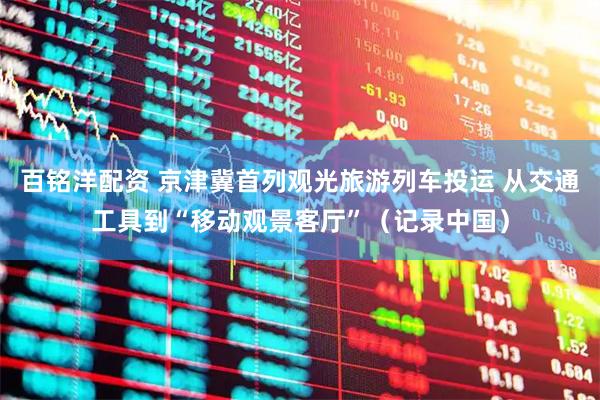 百铭洋配资 京津冀首列观光旅游列车投运 从交通工具到“移动观景客厅”（记录中国）