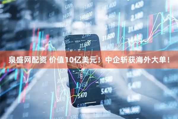 泉盛网配资 价值10亿美元！中企斩获海外大单！