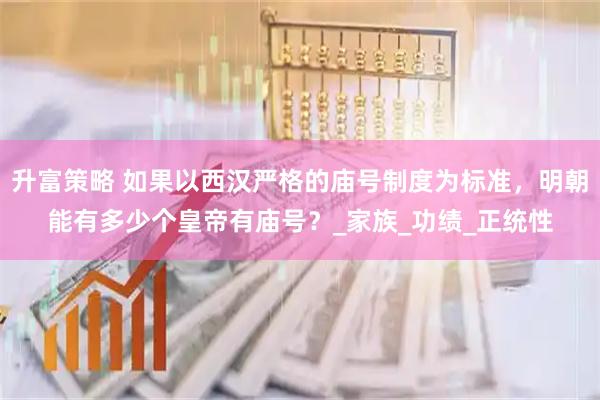 升富策略 如果以西汉严格的庙号制度为标准，明朝能有多少个皇帝有庙号？_家族_功绩_正统性
