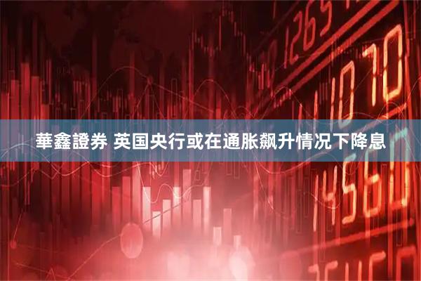 華鑫證券 英国央行或在通胀飙升情况下降息