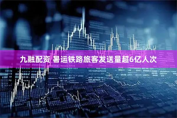 九融配资 暑运铁路旅客发送量超6亿人次