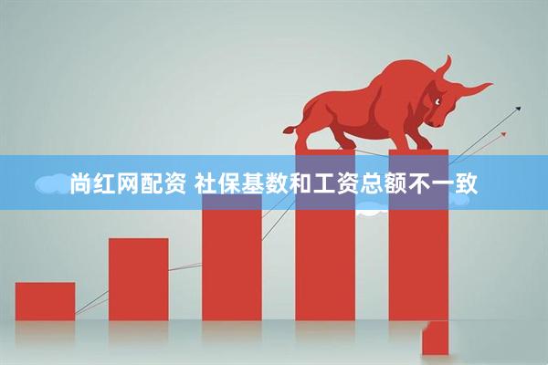 尚红网配资 社保基数和工资总额不一致