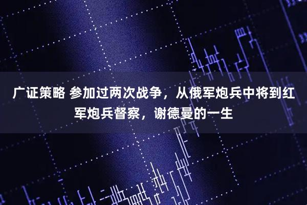 广证策略 参加过两次战争，从俄军炮兵中将到红军炮兵督察，谢德曼的一生