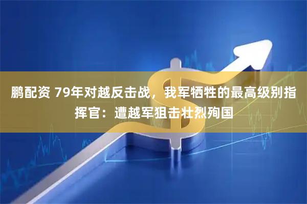 鹏配资 79年对越反击战，我军牺牲的最高级别指挥官：遭越军狙击壮烈殉国