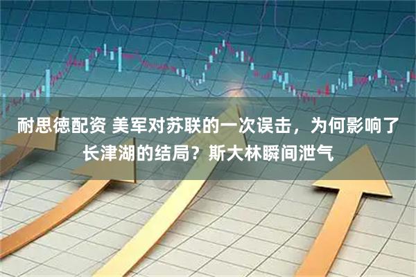 耐思徳配资 美军对苏联的一次误击，为何影响了长津湖的结局？斯大林瞬间泄气