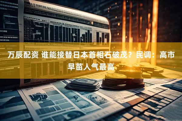 万辰配资 谁能接替日本首相石破茂？民调：高市早苗人气最高