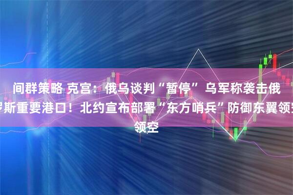间群策略 克宫：俄乌谈判“暂停” 乌军称袭击俄罗斯重要港口！北约宣布部署“东方哨兵”防御东翼领空