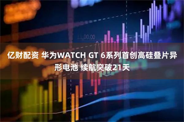 亿财配资 华为WATCH GT 6系列首创高硅叠片异形电池 续航突破21天