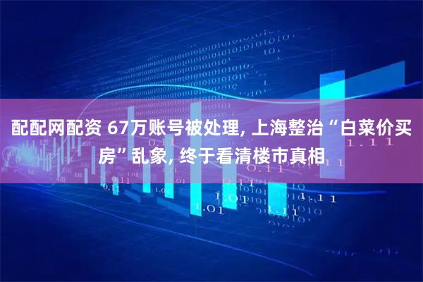 配配网配资 67万账号被处理, 上海整治“白菜价买房”乱象, 终于看清楼市真相