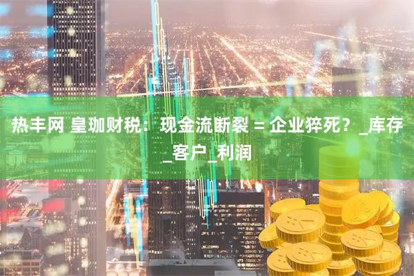 热丰网 皇珈财税：现金流断裂 = 企业猝死？_库存_客户_利润