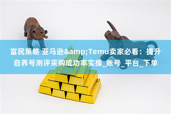 富民策略 亚马逊&Temu卖家必看：提升自养号测评采购成功率实操_账号_平台_下单