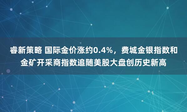 睿新策略 国际金价涨约0.4%，费城金银指数和金矿开采商指数追随美股大盘创历史新高