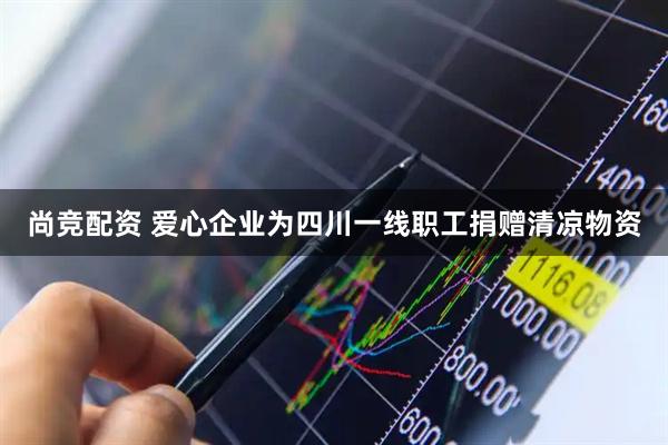 尚竞配资 爱心企业为四川一线职工捐赠清凉物资